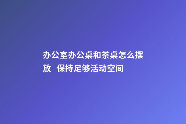 办公室办公桌和茶桌怎么摆放   保持足够活动空间